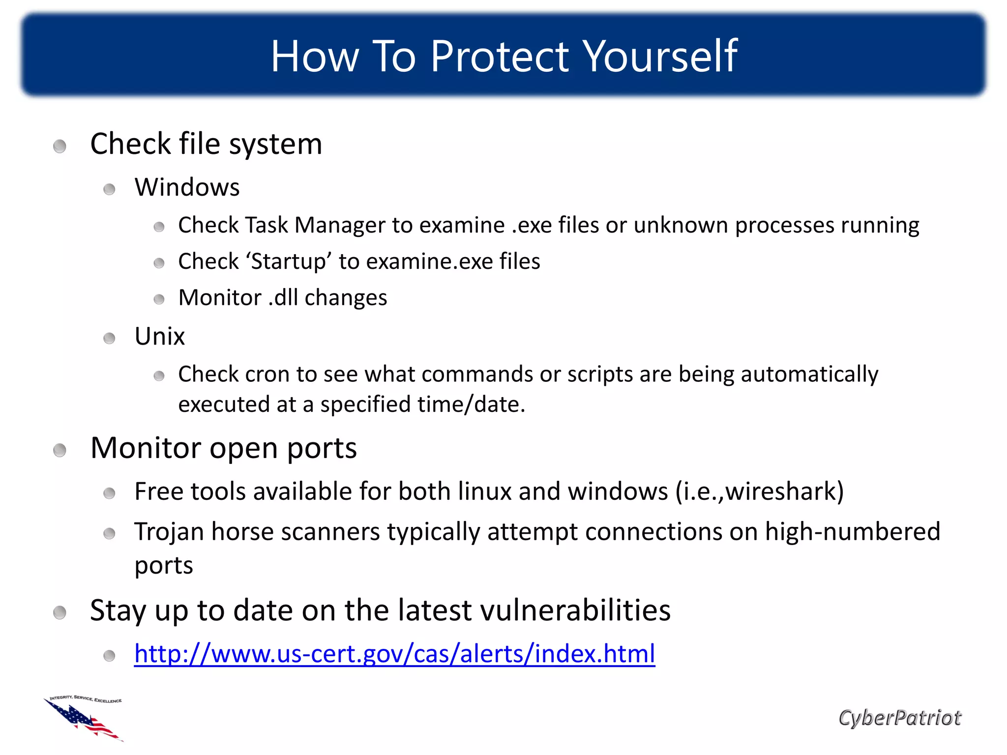 How To Protect Yourself
Check file system
   Windows
      Check Task Manager to examine .exe files or unknown processes running
      Check ‘Startup’ to examine.exe files
      Monitor .dll changes
   Unix
      Check cron to see what commands or scripts are being automatically
      executed at a specified time/date.
Monitor open ports
   Free tools available for both linux and windows (i.e.,wireshark)
   Trojan horse scanners typically attempt connections on high-numbered
   ports
Stay up to date on the latest vulnerabilities
   http://www.us-cert.gov/cas/alerts/index.html
 