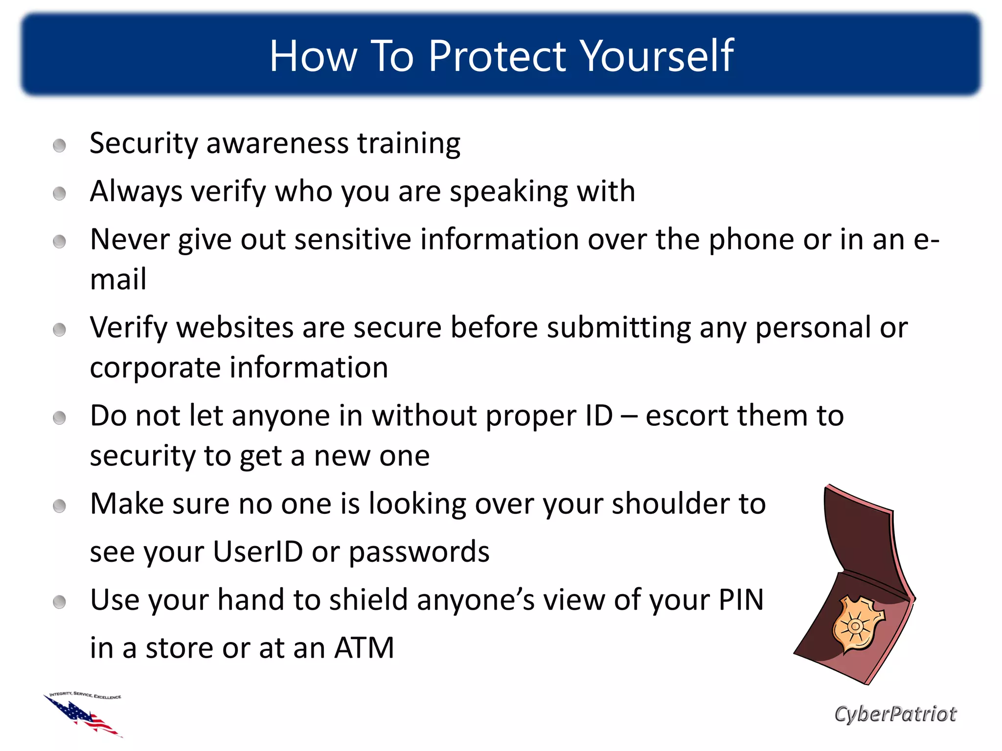 How To Protect Yourself
Security awareness training
Always verify who you are speaking with
Never give out sensitive information over the phone or in an e-
mail
Verify websites are secure before submitting any personal or
corporate information
Do not let anyone in without proper ID – escort them to
security to get a new one
Make sure no one is looking over your shoulder to
see your UserID or passwords
Use your hand to shield anyone’s view of your PIN
in a store or at an ATM
 