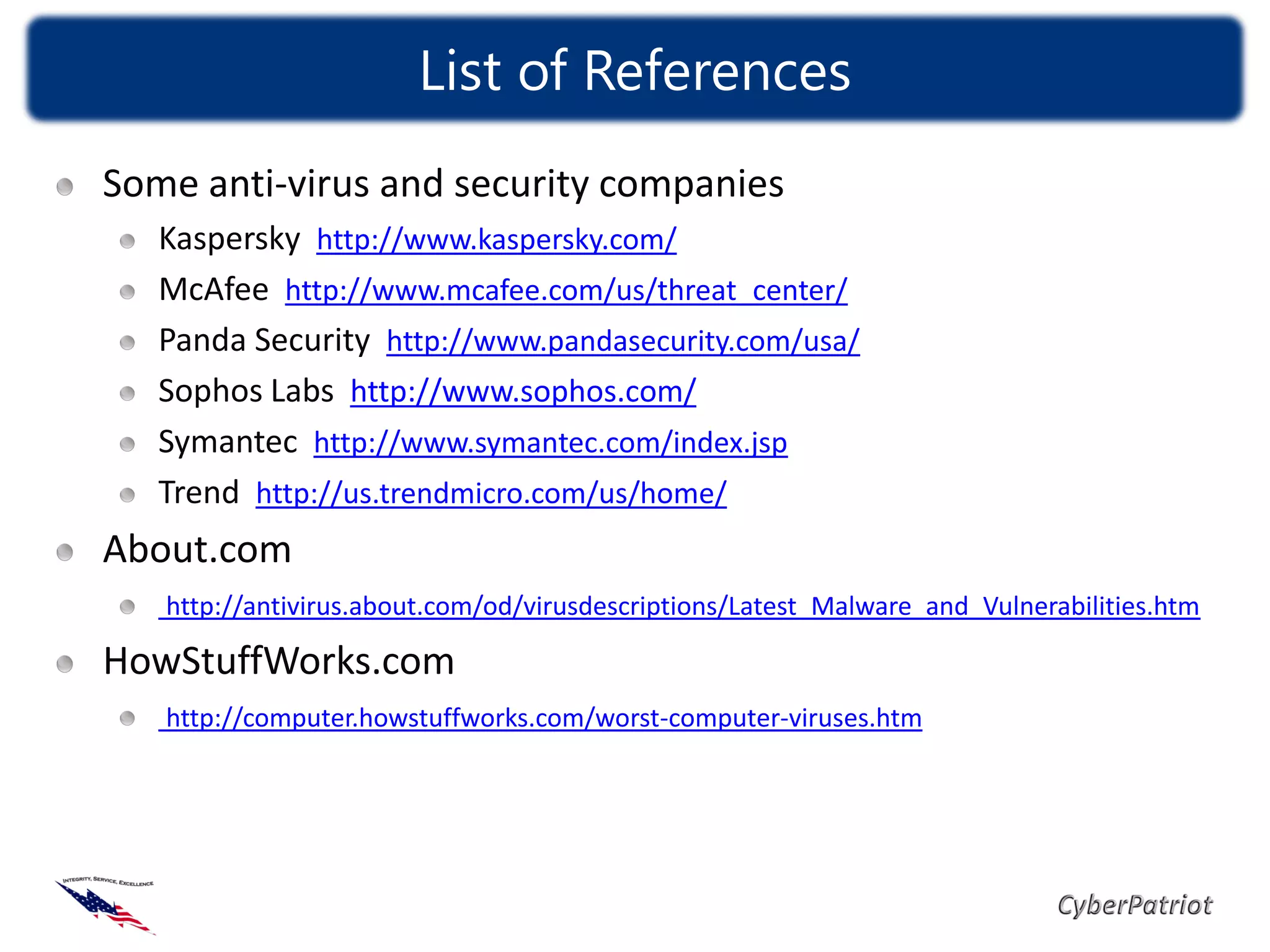 List of References
Some anti-virus and security companies
   Kaspersky http://www.kaspersky.com/
   McAfee http://www.mcafee.com/us/threat_center/
   Panda Security http://www.pandasecurity.com/usa/
   Sophos Labs http://www.sophos.com/
   Symantec http://www.symantec.com/index.jsp
   Trend http://us.trendmicro.com/us/home/
About.com
   http://antivirus.about.com/od/virusdescriptions/Latest_Malware_and_Vulnerabilities.htm

HowStuffWorks.com
   http://computer.howstuffworks.com/worst-computer-viruses.htm
 