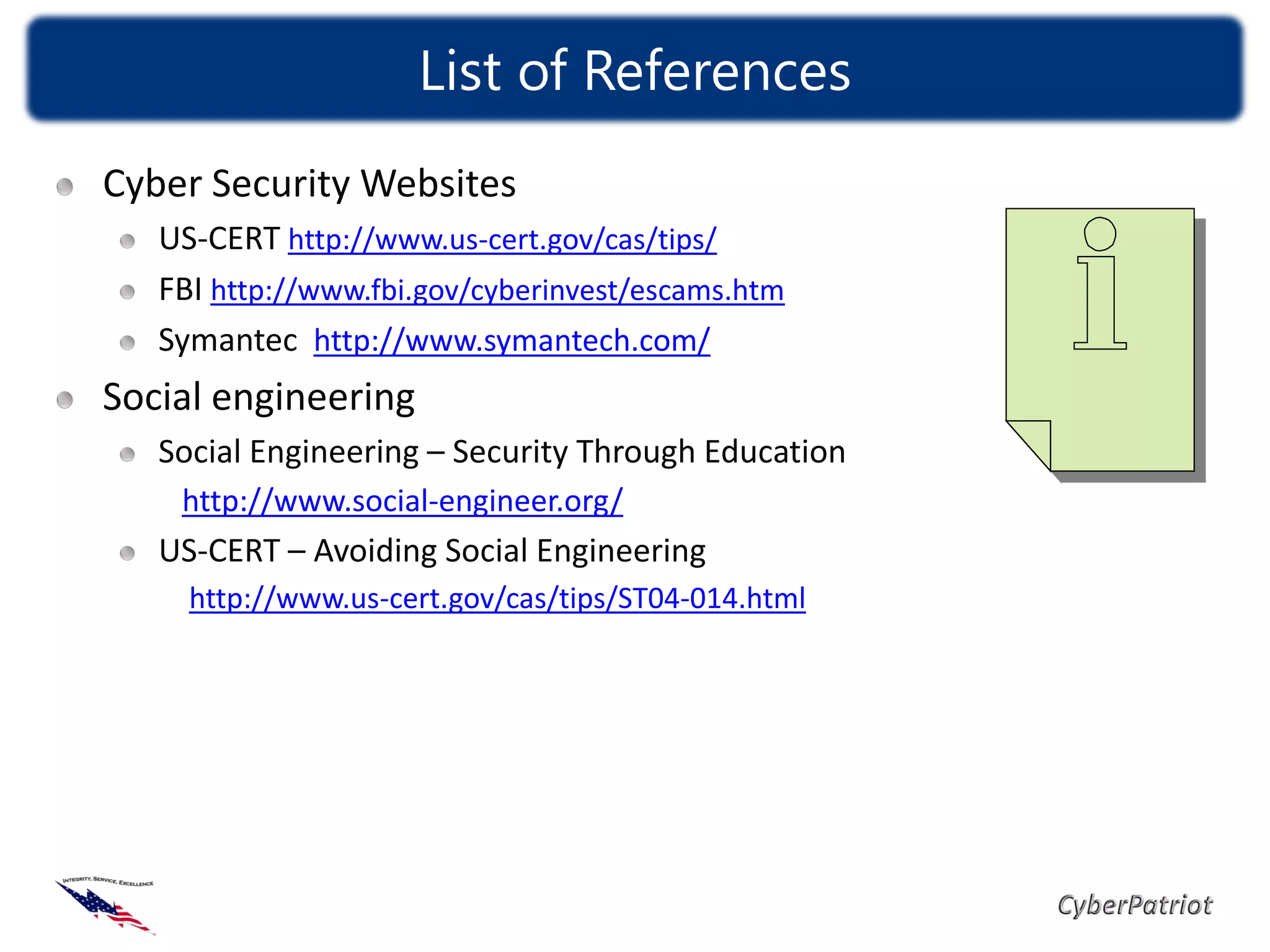 List of References
Cyber Security Websites
   US-CERT http://www.us-cert.gov/cas/tips/
   FBI http://www.fbi.gov/cyberinvest/escams.htm
   Symantec http://www.symantech.com/
Social engineering
   Social Engineering – Security Through Education
    http://www.social-engineer.org/
   US-CERT – Avoiding Social Engineering
     http://www.us-cert.gov/cas/tips/ST04-014.html
 