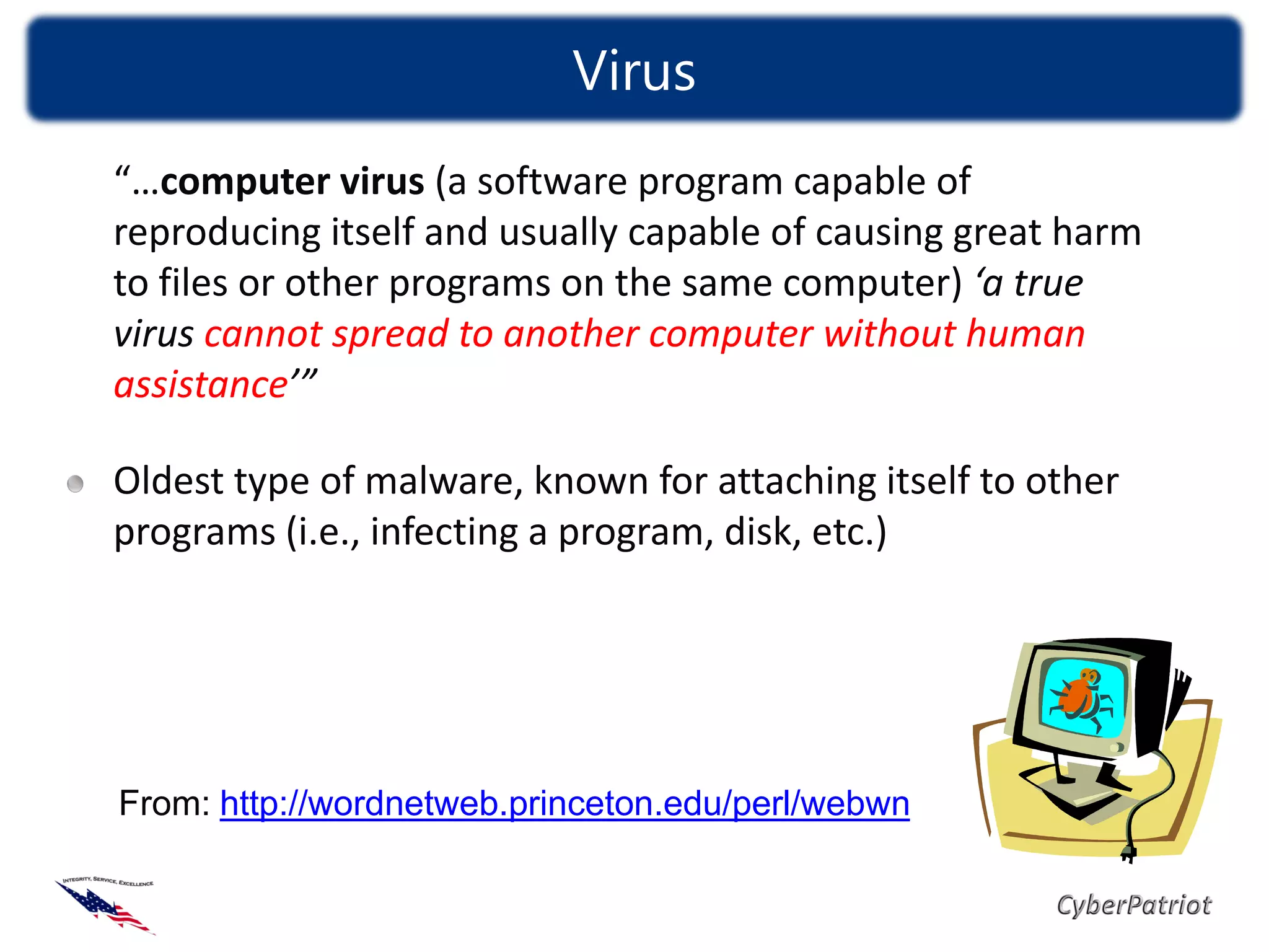 Virus
“…computer virus (a software program capable of
reproducing itself and usually capable of causing great harm
to files or other programs on the same computer) ‘a true
virus cannot spread to another computer without human
assistance’”

Oldest type of malware, known for attaching itself to other
programs (i.e., infecting a program, disk, etc.)




From: http://wordnetweb.princeton.edu/perl/webwn
 