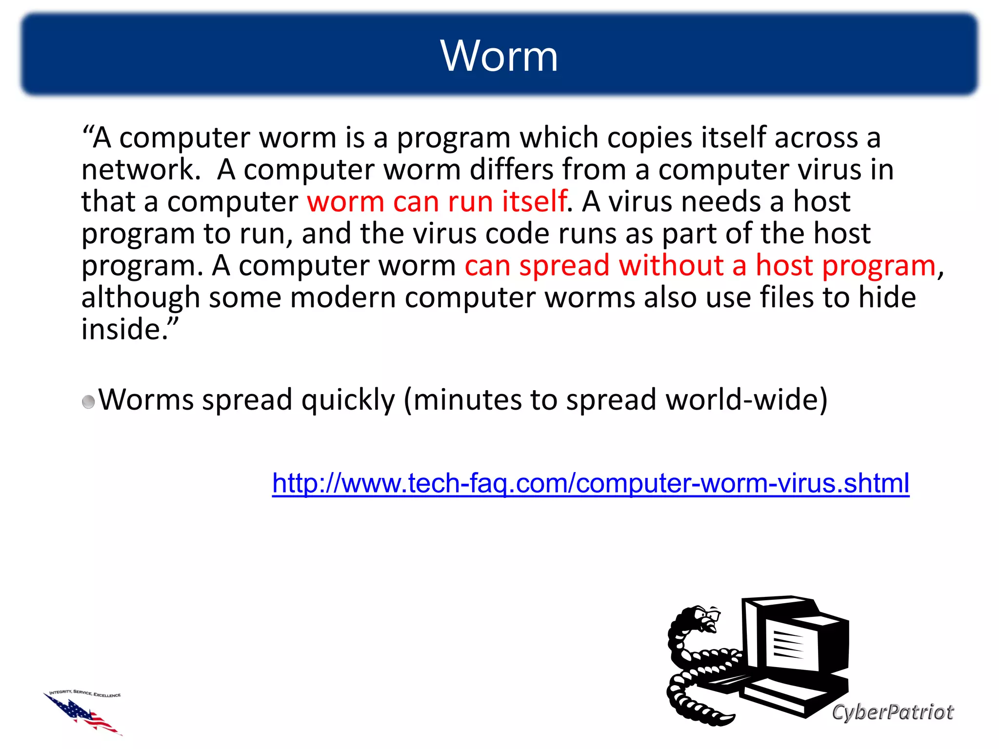 Worm
“A computer worm is a program which copies itself across a
network. A computer worm differs from a computer virus in
that a computer worm can run itself. A virus needs a host
program to run, and the virus code runs as part of the host
program. A computer worm can spread without a host program,
although some modern computer worms also use files to hide
inside.”

 Worms spread quickly (minutes to spread world-wide)

             http://www.tech-faq.com/computer-worm-virus.shtml
 