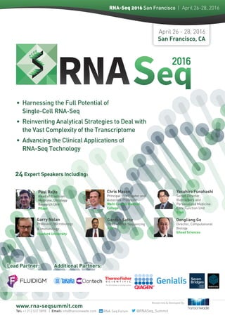 April 26 - 28, 2016
San Francisco, CA
24 Expert Speakers Including:
Lead Partner: Additional Partners:
www.rna-seqsummit.com
Researched & Developed By:
Tel: +1 212 537 5898 | Email: info@hansonwade.com RNA-Seq Forum
•	 Harnessing the Full Potential of 	
Single-Cell RNA-Seq
•	 Reinventing Analytical Strategies to Deal with 	
the Vast Complexity of the Transcriptome
•	 Advancing the Clinical Applications of 	
RNA-Seq Technology
2016
RNA-Seq 2016 San Francisco  | April 26-28, 2016
Paul Rejto
Head of Precision
Medicine, Oncology
Research Unit
Pfizer
Yasuhiro Funahashi
Senior Director,
Biomarkers and
Personalized Medicine
Core Function Unit
Eisai
®
Chris Mason
Principal Investigator and
Associate Professor
Weill Cornell Medical
College
Ganesh Sathe
Head of DNA Sequencing
GSK
Dongliang Ge
Director, Computational
Biology
Gilead Sciences
Garry Nolan
Professor, Microbiology
& Immunology
Stanford University
@RNASeq_Summit
 