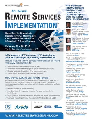 Presents…                                                         Hear from cross-
                                                                                                  industry peers and
                                                                                                  benchmark your
            4TH ANNUAL                                                                            remote service
                                                                                                  capabilities against
                                                                                                  these key success
                                                                                                  stories and much more!
                                                                                                           Mike Bakalyar, Manager
                                                                                                           Enhanced Services,
                                                                                                           Gardner Denver

                                                                                                           Dave Sullivan, Global
                                                                                                           Customer Service Solutions,
Using Remote Strategies to                                                                                 Director, Product and
                                                                                                           Service Support, Diebold
Increase Revenue Streams, Cut
Costs, and Maximize Product                                                                                Erwin Thomas, Sr. Director
                                                                                                           North America Customer
Lifecycles In A Down Economy                                                                               Care Solutions Center,
                                                                                                           Philips Healthcare

February 22 – 24, 2010                                                                                     Scott Breeding, Services
                                                                                                           Product Line Leader,
The Le Méridien San Francisco, CA                                                                          GE Energy

                                                                                                  Scott Dickson, Director Field
NEW speakers, NEW topics and NEW strategies for                                                   Applications, Nikon
your NEW challenges in providing remote services!                                                 Angela Farrar, Deputy Program
                                                                                                  Manager Mission Support,
Be sure to attend Remote Services Implementation 2010 and                                         Raytheon Missile Systems
walk away with strategies to:                                                                     William Wagner, Director Technical
✔ Assign real market value to your remote services                                                Support, Konica-Minolta
✔ Understand embedded technologies to quickly address service failures                            Jonathan Gray, Research and
✔ Develop value-added capabilities off of your remote services                                    Development Manager
                                                                                                  Agilent Technologies
✔ Maximize your product life-cycle in a down economy
                                                                                                  Claire Ortega, Senior Services
                                                                                                  Product Manager, NEI
How are you evolving your remote services?
                                                                                                  Marcia Rabb, Senior Product
As organizations are continuing to recognize the benefits of linking into their products in the   Marketing Manager,
field more and more information is available on enhancing preventative and predictive             Waters Corporation
maintenance capabilities. Explore new methods and technologies to boost customer satisfaction
and cut costs.                                                                                    Ben Friedman, Research Analyst,
                                                                                                  Manufacturing Insights
✔ Hybrid vs. Wireless vs. Wired Connectivity
                                                                                                  Merlon Clemmons, Senior
✔ From Diagnostics To Prognostics – Exploring The Latest Predictive Service                       Enterprise Architect, Avaya
  Methodologies
                                                                                                  Robin Sing, Manager, Business
✔ Aligning Remote Systems And Processes With Main Line Service Business Processes                 Operations Analysis and Reporting,
✔ Seamlessly Integrating Workflow And Systems In A Federated Service Model                        Xerox
                                                                                                  Tim Boland, Systems Analyst &
Sponsors:                                         Media Partners:                                 Architect, MS2 Global Sustainment
                                                                                                  Focus Group, Lockheed Martin
                                                                                                  Phillip Severe, Sr. Service
                                                                                                  Development Manager, Applied
                                                                                                  Biosystems
                                                                                                  Danielo Piazza, Director Software
WWW.REMOTESERVICESEVENT.COM                                                                       Engineering, Hansen Medical
 