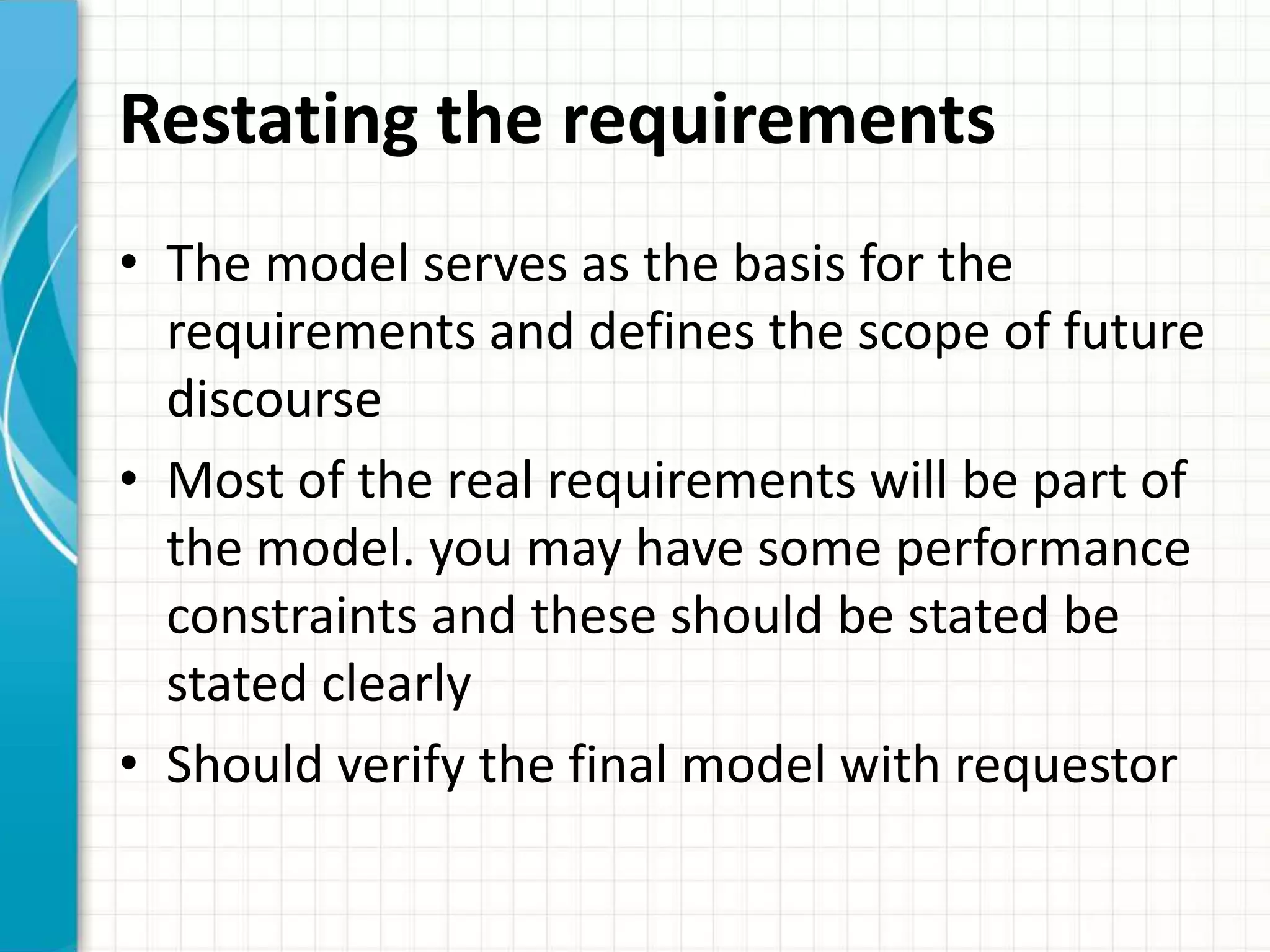 Restating the requirements
• The model serves as the basis for the
requirements and defines the scope of future
discourse
• Most of the real requirements will be part of
the model. you may have some performance
constraints and these should be stated be
stated clearly
• Should verify the final model with requestor
 