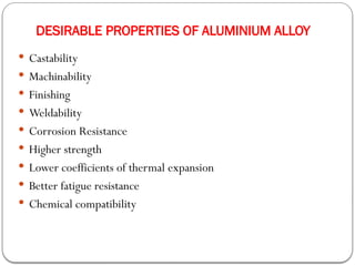 DESIRABLE PROPERTIES OF ALUMINIUM ALLOY
 Castability
 Machinability
 Finishing
 Weldability
 Corrosion Resistance
 Higher strength
 Lower coefficients of thermal expansion
 Better fatigue resistance
 Chemical compatibility
 