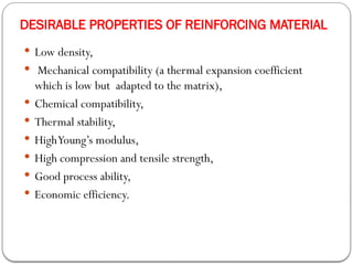 DESIRABLE PROPERTIES OF REINFORCING MATERIAL
 Low density,
 Mechanical compatibility (a thermal expansion coefficient
which is low but adapted to the matrix),
 Chemical compatibility,
 Thermal stability,
 HighYoung’s modulus,
 High compression and tensile strength,
 Good process ability,
 Economic efficiency.
 