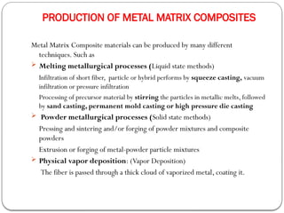 PRODUCTION OF METAL MATRIX COMPOSITES
Metal Matrix Composite materials can be produced by many different
techniques. Such as
 Melting metallurgical processes (Liquid state methods)
Infiltration of short fiber, particle or hybrid performs by squeeze casting, vacuum
infiltration or pressure infiltration
Processing of precursor material by stirring the particles in metallic melts, followed
by sand casting, permanent mold casting or high pressure die casting
 Powder metallurgical processes (Solid state methods)
Pressing and sintering and/or forging of powder mixtures and composite
powders
Extrusion or forging of metal-powder particle mixtures
 Physical vapor deposition: (Vapor Deposition)
The fiber is passed through a thick cloud of vaporized metal, coating it.
 