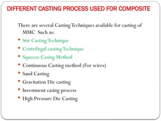 DIFFERENT CASTING PROCESS USED FOR COMPOSITE
There are several CastingTechniques available for casting of
MMC Such as:
 Stir CastingTechnique
 Centrifugal castingTechnique
 Squeeze Casing Method
 Continuous Casting method (For wires)
 Sand Casting
 Gravitation Die casting
 Investment casing process
 High Pressure Die Casting
 