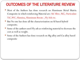 OUTCOMES OF THE LITERATURE REVIEW
 Most of the Authors has done research on Aluminum Metal Matrix
Composite in which reinforcing Material are: SiC fibre, SiCp Particulate
TiC,WC,Alumina,Aluminum Borate , FlyAsh etc.
 But No one has done all the characterization on Al based hybrid
composite.
 Some of the authors used Fly ash as reinforcing material to decrease the
cost as well as weight.
 Some of theAuthors has done research on Mg-alloy and Cu-alloy based
composite
 