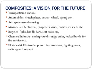 COMPOSITES: A VISION FOR THE FUTURE
 Transportation sector:-
 Automobiles- clutch plates, brakes, wheel, spring etc.
 Aerospace manufacturing.
 Marine- fans & blowers, propellers vanes, condenser shells etc.
 Bicycles- forks, handle bars, seat posts etc.
 Chemical Industry- underground storage tanks, racked bottle for
fire service etc.
 Electrical & Electronic- power line insulators, lighting poles,
switchgear frames etc.
 