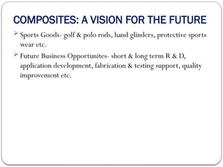 COMPOSITES: A VISION FOR THE FUTURE
 Sports Goods- golf & polo rods, hand glinders, protective sports
wear etc.
 Future Business Opportunites- short & long term R & D,
application development, fabrication & testing support, quality
improvement etc.
 