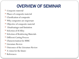 OVERVIEW OF SEMINAR
 Composite material
 Phases of composite material
 Classification of composite
 Why composites are important
 Objective of composite material
 Disadvantages and limitation
 Selection ofAlAlloy
 Selection of Reinforcing Materials
 Different Casting Process
 Characterization for MMC
 Literature Review
 Outcomes of the Literature Review
 A vision for the future
 References
 