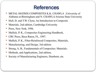 References
 METAL-MATRIX COMPOSITES K.K. CHAWLA ,University of
Alabama at Birmingham and N. CHAWLAArizona State University
 Hull, D. and T.W. Clyne, An Introduction to Composite
 Materials, 2nd edition, Cambridge University
 Press, New York, 1996.
 Mallick, P. K., Composites Engineering Handbook,
 CRC Press, Boca Raton, FL, 1997.
 Mallick, P. K., Fiber-Reinforced Composites, Materials,
 Manufacturing, and Design, 3rd edition.
 Strong, A. B., Fundamentals of Composites: Materials,
 Methods, and Applications, 2nd edition,
 Society of Manufacturing Engineers, Dearborn, etc.
 
