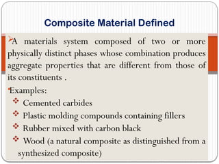 
A materials system composed of two or more
physically distinct phases whose combination produces
aggregate properties that are different from those of
its constituents .
•Examples:
 Cemented carbides
 Plastic molding compounds containing fillers
 Rubber mixed with carbon black
 Wood (a natural composite as distinguished from a
synthesized composite)
Composite Material Defined
 
