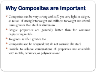 Why Composites are Important
 Composites can be very strong and stiff, yet very light in weight,
so ratios of strength to weight and stiffness-to weight are several
‑ ‑ ‑
times greater than steel or aluminum
 Fatigue properties are generally better than for common
engineering metals
 Toughness is often greater too
 Composites can be designed that do not corrode like steel
 Possible to achieve combinations of properties not attainable
with metals, ceramics, or polymers alone
 