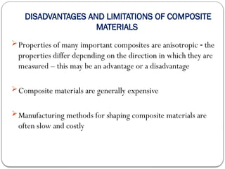 DISADVANTAGES AND LIMITATIONS OF COMPOSITE
MATERIALS
Properties of many important composites are anisotropic the
‑
properties differ depending on the direction in which they are
measured – this may be an advantage or a disadvantage
Composite materials are generally expensive
Manufacturing methods for shaping composite materials are
often slow and costly
 