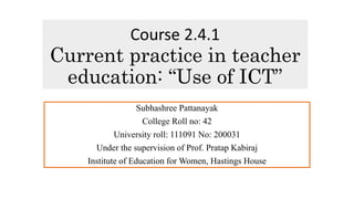 Course 2.4.1
Current practice in teacher
education: “Use of ICT”
Subhashree Pattanayak
College Roll no: 42
University roll: 111091 No: 200031
Under the supervision of Prof. Pratap Kabiraj
Institute of Education for Women, Hastings House
 
