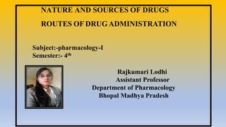 Rajkumari Lodhi
Assistant Professor
Department of Pharmacology
Bhopal Madhya Pradesh
NATURE AND SOURCES OF DRUGS
ROUTES OF DRUG ADMINISTRATION
Subject:-pharmacology-I
Semester:- 4th
 