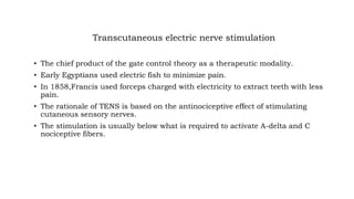 Transcutaneous electric nerve stimulation
• The chief product of the gate control theory as a therapeutic modality.
• Early Egyptians used electric fish to minimize pain.
• In 1858,Francis used forceps charged with electricity to extract teeth with less
pain.
• The rationale of TENS is based on the antinociceptive effect of stimulating
cutaneous sensory nerves.
• The stimulation is usually below what is required to activate A-delta and C
nociceptive fibers.
 