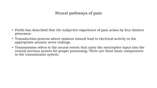 Neural pathways of pain
• Fields has described that the subjective experience of pain arises by four distinct
processes-
• Transduction-process where noxious stimuli lead to electrical activity in the
appropriate sensory nerve endings.
• Transmission refers to the neural events that carry the nociceptive input into the
central nervous system for proper processing. There are three basic components
to the transmission system.
 