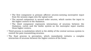 • The first component is primary afferent neuron-carrying nociceptive input
from the sensory organ into the spinal cord.
• The second component is second order neuron, which carries the input to
the higher centers to the thalamus.
• The third component represents interactions of neurons between the
thalamus, cortex and the limbic system as the nociceptor input reaches
these higher centers.
• Third process is modulation which is the ability of the central nervous system to
control the pain transmitting neurons.
• The final process is perception, which immediately initiates a complex
interaction of neurons between the higher centers of the brain .
 