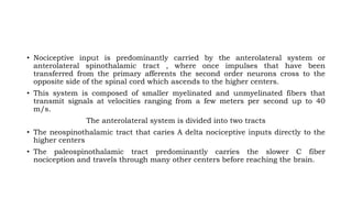 • Nociceptive input is predominantly carried by the anterolateral system or
anterolateral spinothalamic tract , where once impulses that have been
transferred from the primary afferents the second order neurons cross to the
opposite side of the spinal cord which ascends to the higher centers.
• This system is composed of smaller myelinated and unmyelinated fibers that
transmit signals at velocities ranging from a few meters per second up to 40
m/s.
The anterolateral system is divided into two tracts
• The neospinothalamic tract that caries A delta nociceptive inputs directly to the
higher centers
• The paleospinothalamic tract predominantly carries the slower C fiber
nociception and travels through many other centers before reaching the brain.
 