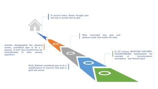 In 19th century, MUELLER, VAN FREY,
GOLDSCHEIDER hypothesized the
concepts of neuroreceptors,
nociceptors, and sensory input.
Early Hebrews considered pain to be a
manifestation of concerns that lead to
grief and sorrow.
Aristotle distinguished five physical
senses, considered pain to be a “
passion of soul” that resulted from the
intensification of other sensory
experience
Plato contended that pain and
pleasure arose from within the body.
In ancient times, Homer thought pain
was due to arrows shot by god.
 