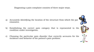 Diagnosing a pain complaint consists of three major steps.
a) Accurately identifying the location of the structure from which the pain
emanates.
b) Establishing the correct pain category that is represented in the
condition under investigation.
c) Choosing the particular pain disorder that correctly accounts for the
incidence and behavior of the patient’s pain problem.
 