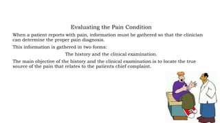 Evaluating the Pain Condition
When a patient reports with pain, information must be gathered so that the clinician
can determine the proper pain diagnosis.
This information is gathered in two forms:
The history and the clinical examination.
The main objective of the history and the clinical examination is to locate the true
source of the pain that relates to the patients chief complaint.
 