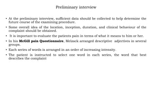 Preliminary interview
• At the preliminary interview, sufficient data should be collected to help determine the
future course of the examining procedure.
• Some overall idea of the location, inception, duration, and clinical behaviour of the
complaint should be obtained.
• It is important to evaluate the patients pain in terms of what it means to him or her.
• In his McGill pain Questionnaire, Melzack arranged descriptive adjectives in several
groups.
• Each series of words is arranged in an order of increasing intensity.
• The patient is instructed to select one word in each series, the word that best
describes the complaint
 