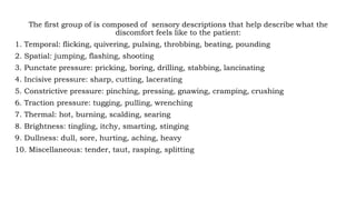 The first group of is composed of sensory descriptions that help describe what the
discomfort feels like to the patient:
1. Temporal: flicking, quivering, pulsing, throbbing, beating, pounding
2. Spatial: jumping, flashing, shooting
3. Punctate pressure: pricking, boring, drilling, stabbing, lancinating
4. Incisive pressure: sharp, cutting, lacerating
5. Constrictive pressure: pinching, pressing, gnawing, cramping, crushing
6. Traction pressure: tugging, pulling, wrenching
7. Thermal: hot, burning, scalding, searing
8. Brightness: tingling, itchy, smarting, stinging
9. Dullness: dull, sore, hurting, aching, heavy
10. Miscellaneous: tender, taut, rasping, splitting
 
