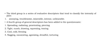 • The third group is a series of evaluative descriptors that tend to classify the intensity of
pain:
1. annoying, troublesome, miserable, intense, unbearable.
• A fourth group of general descriptors has been added to the questionnaire:
1. Spreading, radiating, penetrating, piercing
2. Tight, numb, drawing, squeezing, tearing
3. Cool, cold, freezing
4. Nagging, nauseating, agonizing, dreadful, torturing
 