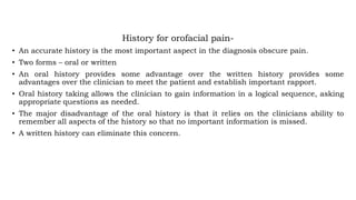 History for orofacial pain-
• An accurate history is the most important aspect in the diagnosis obscure pain.
• Two forms – oral or written
• An oral history provides some advantage over the written history provides some
advantages over the clinician to meet the patient and establish important rapport.
• Oral history taking allows the clinician to gain information in a logical sequence, asking
appropriate questions as needed.
• The major disadvantage of the oral history is that it relies on the clinicians ability to
remember all aspects of the history so that no important information is missed.
• A written history can eliminate this concern.
 
