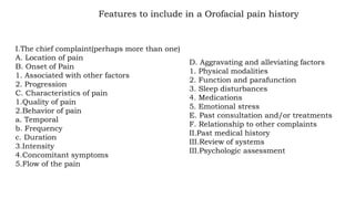 D. Aggravating and alleviating factors
1. Physical modalities
2. Function and parafunction
3. Sleep disturbances
4. Medications
5. Emotional stress
E. Past consultation and/or treatments
F. Relationship to other complaints
II.Past medical history
III.Review of systems
III.Psychologic assessment
Features to include in a Orofacial pain history
I.The chief complaint(perhaps more than one)
A. Location of pain
B. Onset of Pain
1. Associated with other factors
2. Progression
C. Characteristics of pain
1.Quality of pain
2.Behavior of pain
a. Temporal
b. Frequency
c. Duration
3.Intensity
4.Concomitant symptoms
5.Flow of the pain
 