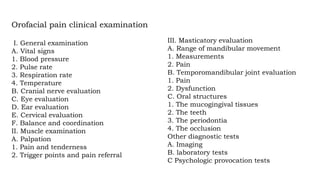 III. Masticatory evaluation
A. Range of mandibular movement
1. Measurements
2. Pain
B. Temporomandibular joint evaluation
1. Pain
2. Dysfunction
C. Oral structures
1. The mucogingival tissues
2. The teeth
3. The periodontia
4. The occlusion
Other diagnostic tests
A. Imaging
B. laboratory tests
C Psychologic provocation tests
Orofacial pain clinical examination
I. General examination
A. Vital signs
1. Blood pressure
2. Pulse rate
3. Respiration rate
4. Temperature
B. Cranial nerve evaluation
C. Eye evaluation
D. Ear evaluation
E. Cervical evaluation
F. Balance and coordination
II. Muscle examination
A. Palpation
1. Pain and tenderness
2. Trigger points and pain referral
 