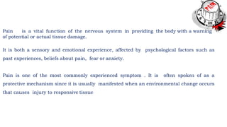 Pain is a vital function of the nervous system in providing the body with a warning
of potential or actual tissue damage.
It is both a sensory and emotional experience, affected by psychological factors such as
past experiences, beliefs about pain, fear or anxiety.
Pain is one of the most commonly experienced symptom . It is often spoken of as a
protective mechanism since it is usually manifested when an environmental change occurs
that causes injury to responsive tissue
 