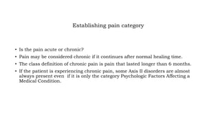 Establishing pain category
• Is the pain acute or chronic?
• Pain may be considered chronic if it continues after normal healing time.
• The class definition of chronic pain is pain that lasted longer than 6 months.
• If the patient is experiencing chronic pain, some Axis II disorders are almost
always present even if it is only the category Psychologic Factors Affecting a
Medical Condition.
 