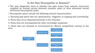 Is the Pain Neuropathic or Somatic?
• The next diagnostic issue is whether the pain stems from somatic structures
supplied by normal neural elements (somatic pain) or from abnormal neural
structures (neuropathic pain).
• Neuropathic pains include the following clinical characteristics:
1. Burning type pains that arc spontaneous. triggered, or ongoing and unremitting
2. Pains that occur disproportionately to the stimulus
3. Pains that are accompanied by other neurologic symptoms
4. Pains that are initiated or accentuated by efferent sympathetic activity in the
area
Neuropathic
pain
Episodic pain
Paroxysmal
neuralgia pain
Neurovascular
pain
Continuous pain
Neuritis pain
Deafferentatoin
pain
Sympathetically
maintained pain
 
