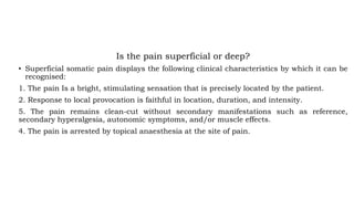 Is the pain superficial or deep?
• Superficial somatic pain displays the following clinical characteristics by which it can be
recognised:
1. The pain Is a bright, stimulating sensation that is precisely located by the patient.
2. Response to local provocation is faithful in location, duration, and intensity.
5. The pain remains clean-cut without secondary manifestations such as reference,
secondary hyperalgesia, autonomic symptoms, and/or muscle effects.
4. The pain is arrested by topical anaesthesia at the site of pain.
 