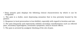 • Deep somatic pain displays the following clinical characteristics by which it can be
recognized:
1. The pain is a duller, more depressing sensation that is less precisely located by the
patient.
2. Response to local provocation is less faithful, especially with regard to location and size.
3. The pain frequently and expectantly exhibits secondary manifestations such as referred
pain, secondary hyperalgesia, autonomic symptoms, and/or muscle effects.
4. The pain is arrested by analgesic blocking of the site of pain.
 