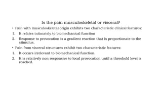 Is the pain musculoskeletal or visceral?
• Pain with musculoskeletal origin exhibits two characteristic clinical features:
1. It relates intimately to biomechanical function
2. Response to provocation is a gradient reaction that is proportionate to the
stimulus.
• Pain from visceral structures exhibit two characteristic features:
1. It occurs irrelevant to biomechanical function.
2. It is relatively non responsive to local provocation until a threshold level is
reached.
 