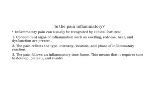 Is the pain inflammatory?
• Inflammatory pain can usually be recognized by clinical features:
1. Concomitant signs of inflammation such as swelling, redness, heat, and
dysfunction are present.
2. The pain reflects the type, intensity, location, and phase of inflammatory
reaction.
3. The pain follows an inflammatory time frame. This means that it requires time
to develop, plateau, and resolve.
 
