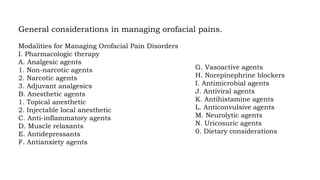 General considerations in managing orofacial pains.
Modalities for Managing Orofacial Pain Disorders
I. Pharmacologic therapy
A. Analgesic agents
1. Non-narcotic agents
2. Narcotic agents
3. Adjuvant analgesics
B. Anesthetic agents
1. Topical anesthetic
2. Injectable local anesthetic
C. Anti-inflammatory agents
D. Muscle relaxants
E. Antidepressants
F. Antianxiety agents
G. Vasoactive agents
H. Norepinephrine blockers
I. Antimicrobial agents
J. Antiviral agents
K. Antihistamine agents
L. Anticonvulsive agents
M. Neurolytic agents
N. Uricosuric agents
0. Dietary considerations
 
