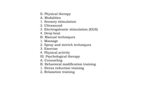 II. Physical therapy
A. Modalities
1. Sensory stimulation
2. Ultrasound
3. Electrogalvanic stimulation (EGS)
4. Deep heat
B. Manual techniques
1. Massage
2. Spray and stretch techniques
3. Exercise
4. Physical activity
III. Psychological therapy
A. Counseling
B. Behavioral modification training
1. Stress reduction training
2. Relaxation training
 