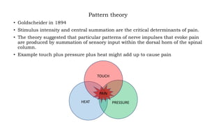 Pattern theory
• Goldscheider in 1894
• Stimulus intensity and central summation are the critical determinants of pain.
• The theory suggested that particular patterns of nerve impulses that evoke pain
are produced by summation of sensory input within the dorsal horn of the spinal
column.
• Example touch plus pressure plus heat might add up to cause pain
PAIN
TOUCH
HEAT PRESSURE
 
