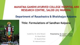 Guided by- Dr. Anita Wanjari
Dr. Bharat Rathi
Dr. Mujahid Khan
Dr. Makrand Sonare
MAHATMA GANDHI AYURVED COLLEGE HOSPITAL AND
RESEARCH CENTRE, SALOD (H) WARDHA
Department of Rasashastra & Bhaishajya Kalpana
Title: Formulations of Sandhan Kalpana
Presented by: Dr. Anjali S. Katore
PG Scholar 1st year
 