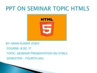 BY- AMAN KUMAR JOSHI
COURSE- B.SC. IT
TOPIC- SEMINAR PRESENTATION ON HTML5
SEMESTER – FOURTH (4th)
 
