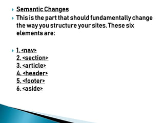  Semantic Changes
 This is the part that should fundamentally change
the way you structure your sites. These six
elements are:
 1. <nav>
2. <section>
3. <article>
4. <header>
5. <footer>
6. <aside>
 