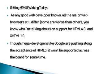  Getting HTML5Working Today::
 As any goodweb developer knows, all the major web
browsers still differ (some are worse than others, you
know who I’m talking about) on support for HTML4.01 and
XHTML 1.0.
 Though mega-developers like Google are pushing along
the acceptance of HTML5, it won’t be supported across
the board for some time.
 